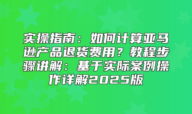 实操指南：如何计算亚马逊产品退货费用？教程步骤讲解：基于实际案例操作详解2025版