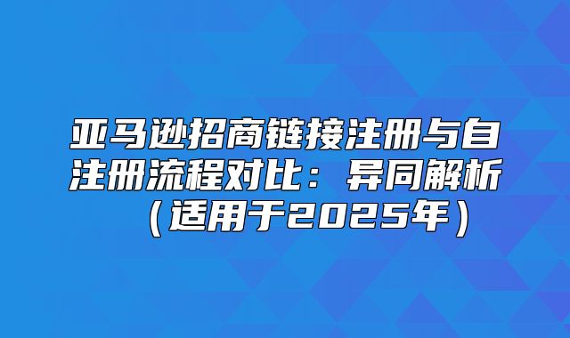 亚马逊招商链接注册与自注册流程对比：异同解析适用于2025年