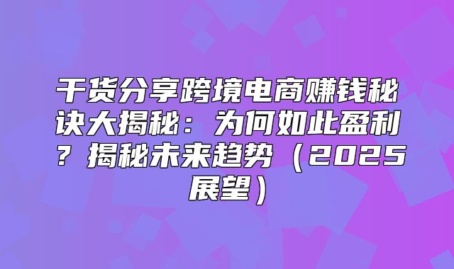 干货分享跨境电商赚钱秘诀大揭秘：为何如此盈利？揭秘未来趋势2025展望