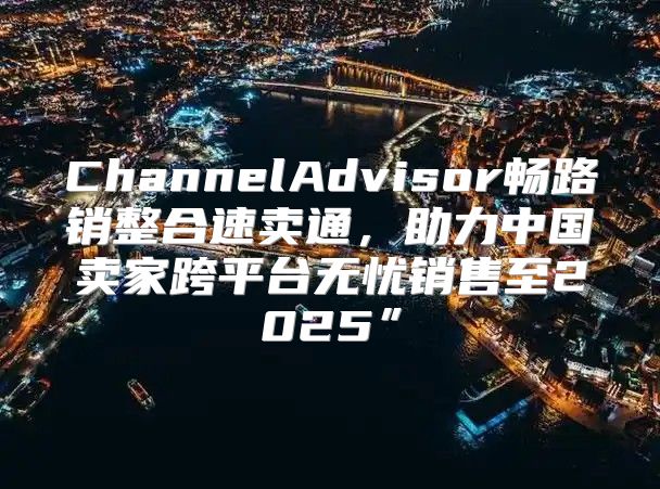 ChannelAdvisor畅路销整合速卖通，助力中国卖家跨平台无忧销售至2025”