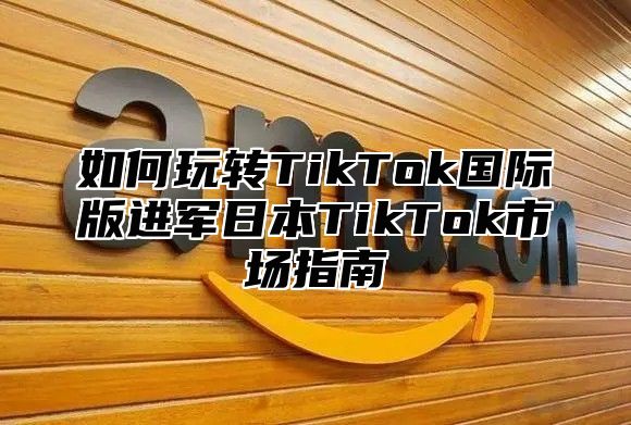 如何玩转TikTok国际版进军日本TikTok市场指南