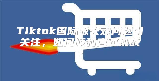 Tiktok国际版失效问题引关注，如何顺利应对挑战？