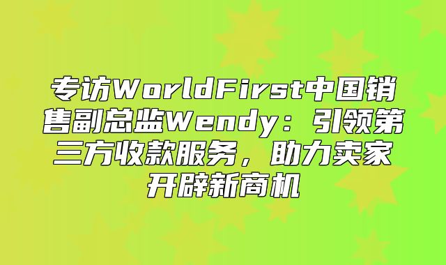 专访WorldFirst中国销售副总监Wendy：引领第三方收款服务，助力卖家开辟新商机