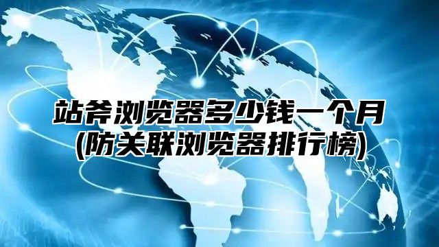 站斧浏览器多少钱一个月(防关联浏览器排行榜)