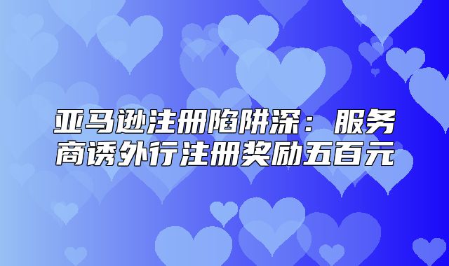 亚马逊注册陷阱深：服务商诱外行注册奖励五百元