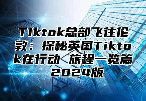 Tiktok总部飞往伦敦：探秘英国Tiktok在行动 旅程一览篇 2025版