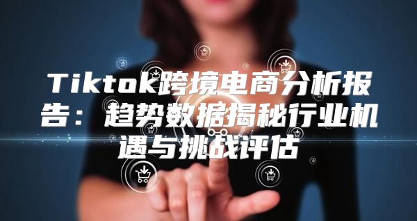 Tiktok跨境电商分析报告：趋势数据揭秘行业机遇与挑战评估