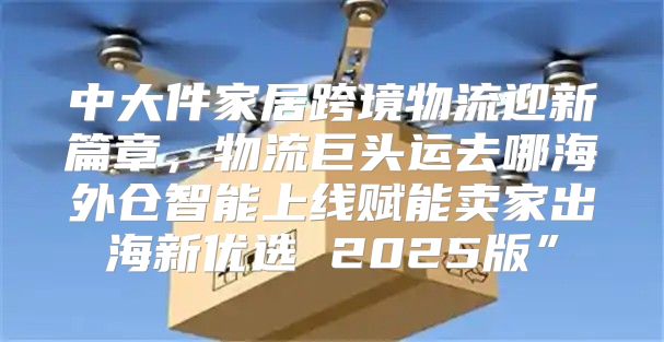 中大件家居跨境物流迎新篇章，物流巨头运去哪海外仓智能上线赋能卖家出海新优选 2025版”