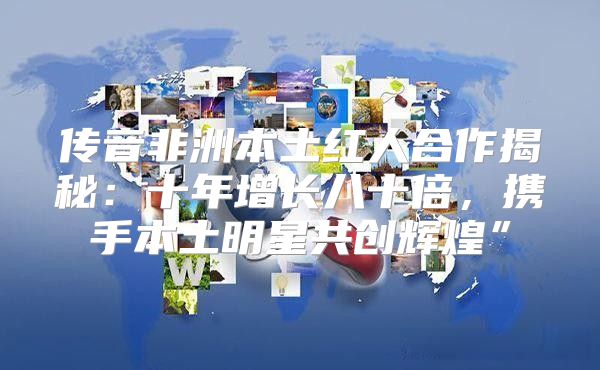 传音非洲本土红人合作揭秘：十年增长八十倍，携手本土明星共创辉煌”