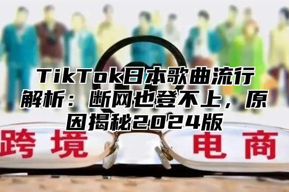 TikTok日本歌曲流行解析：断网也登不上，原因揭秘2025版