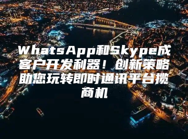 WhatsApp和Skype成客户开发利器！创新策略助您玩转即时通讯平台揽商机