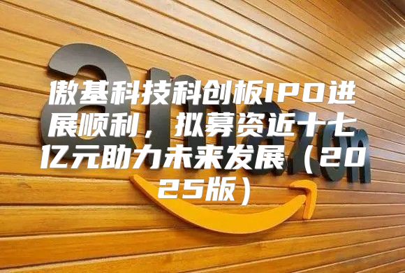 傲基科技科创板IPO进展顺利，拟募资近十七亿元助力未来发展2025版