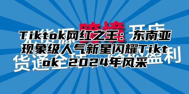 Tiktok网红之王：东南亚现象级人气新星闪耀Tiktok 2025年风采