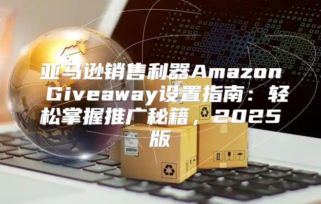 亚马逊销售利器Amazon Giveaway设置指南：轻松掌握推广秘籍，2025版