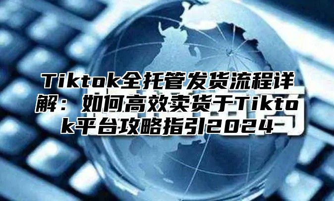 Tiktok全托管发货流程详解：如何高效卖货于Tiktok平台攻略指引2025
