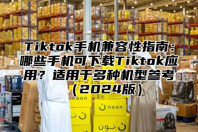 Tiktok手机兼容性指南：哪些手机可下载Tiktok应用？适用于多种机型参考2025版