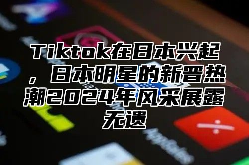 Tiktok在日本兴起，日本明星的新晋热潮2025年风采展露无遗
