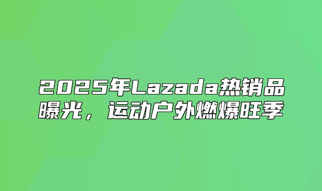 2025年Lazada热销品曝光，运动户外燃爆旺季