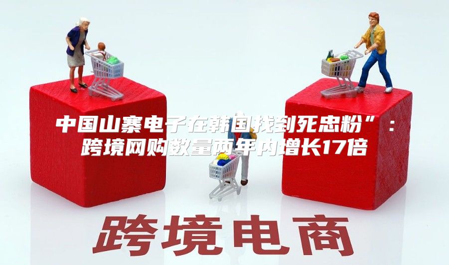 中国山寨电子在韩国找到死忠粉”：跨境网购数量两年内增长17倍