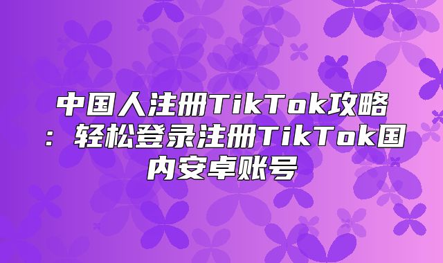 中国人注册TikTok攻略：轻松登录注册TikTok国内安卓账号