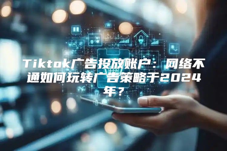 Tiktok广告投放账户：网络不通如何玩转广告策略于2025年？