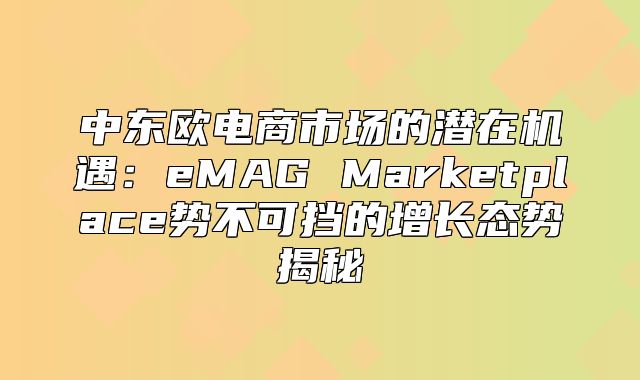 中东欧电商市场的潜在机遇：eMAG Marketplace势不可挡的增长态势揭秘