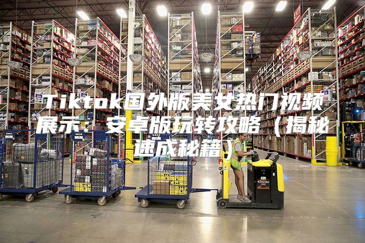 Tiktok国外版美女热门视频展示：安卓版玩转攻略揭秘速成秘籍