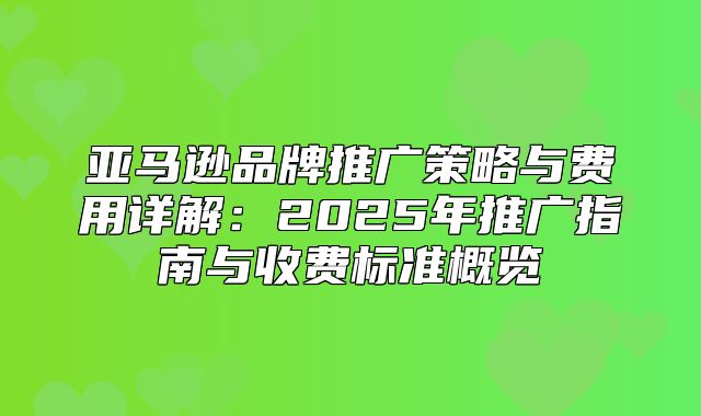 亚马逊品牌推广策略与费用详解：2025年推广指南与收费标准概览