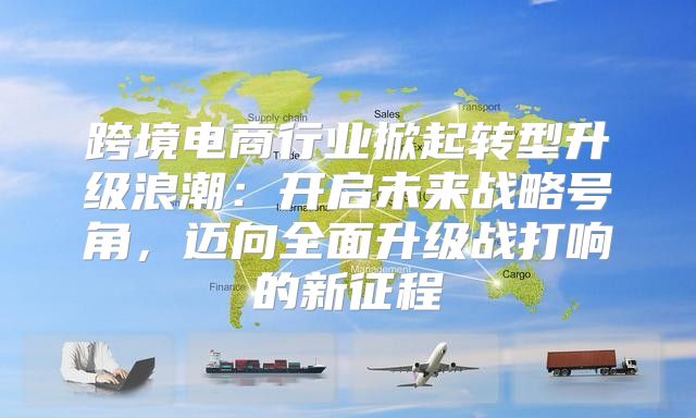 跨境电商行业掀起转型升级浪潮：开启未来战略号角，迈向全面升级战打响的新征程