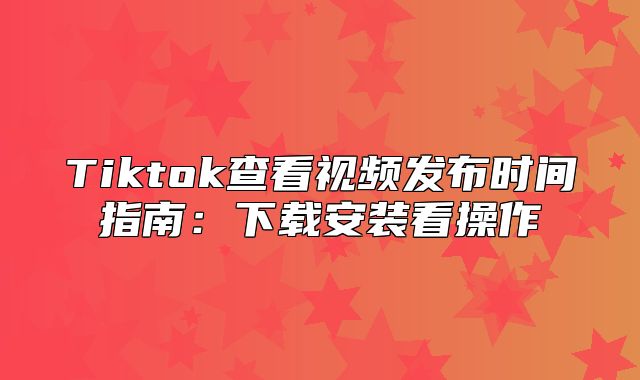 Tiktok查看视频发布时间指南：下载安装看操作