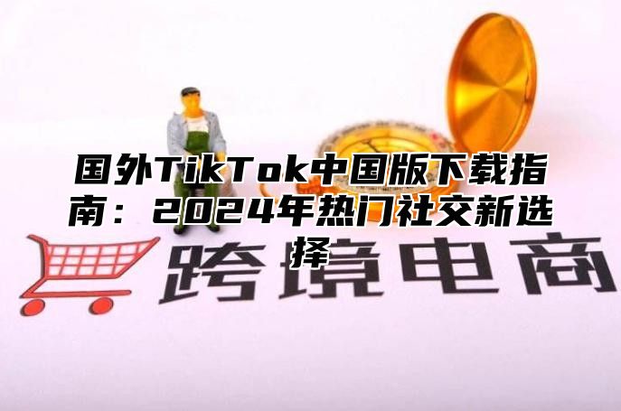 国外TikTok中国版下载指南：2025年热门社交新选择