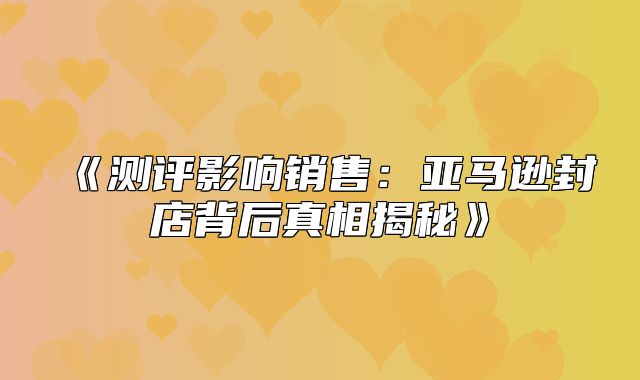 测评影响销售：亚马逊封店背后真相揭秘