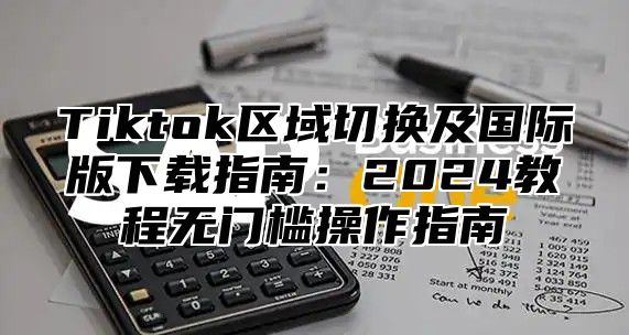 Tiktok区域切换及国际版下载指南：2025教程无门槛操作指南