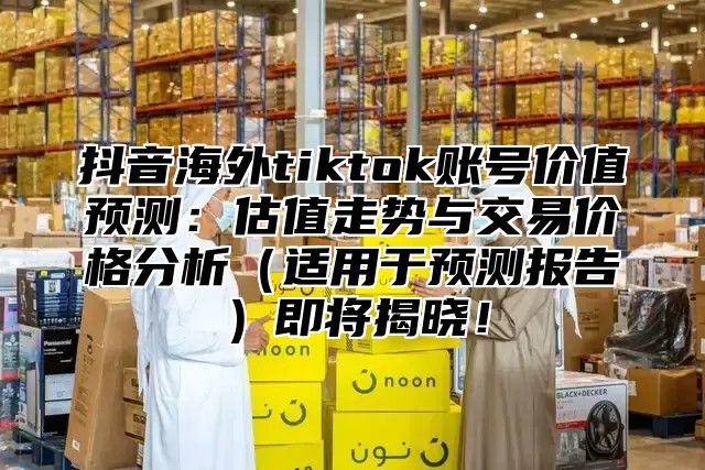 抖音海外tiktok账号价值预测：估值走势与交易价格分析适用于预测报告即将揭晓！