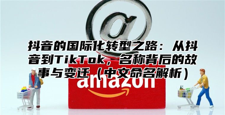 抖音的国际化转型之路：从抖音到TikTok，名称背后的故事与变迁中文命名解析