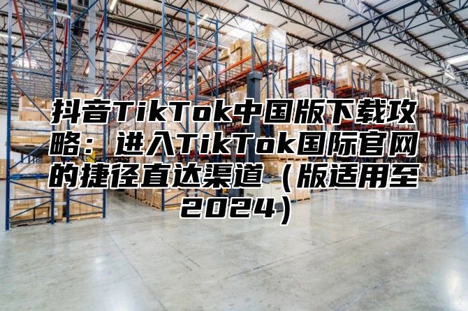 抖音TikTok中国版下载攻略：进入TikTok国际官网的捷径直达渠道版适用至2025