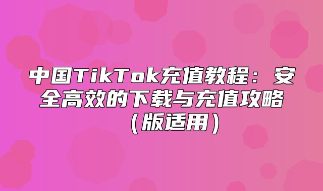 中国TikTok充值教程：安全高效的下载与充值攻略版适用
