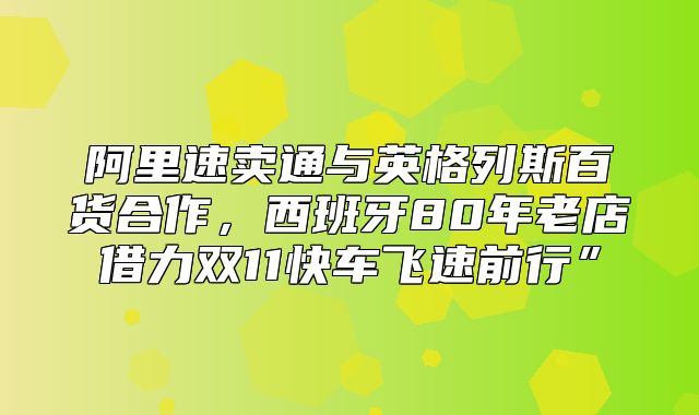 阿里速卖通与英格列斯百货合作，西班牙80年老店借力双11快车飞速前行”