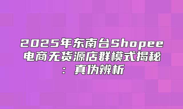 2025年东南台Shopee电商无货源店群模式揭秘：真伪辨析