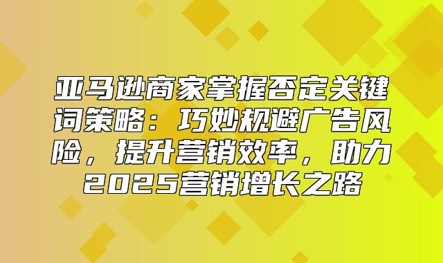 亚马逊商家掌握否定关键词策略：巧妙规避广告风险，提升营销效率，助力2025营销增长之路