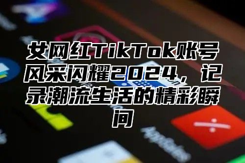 女网红TikTok账号风采闪耀2025，记录潮流生活的精彩瞬间