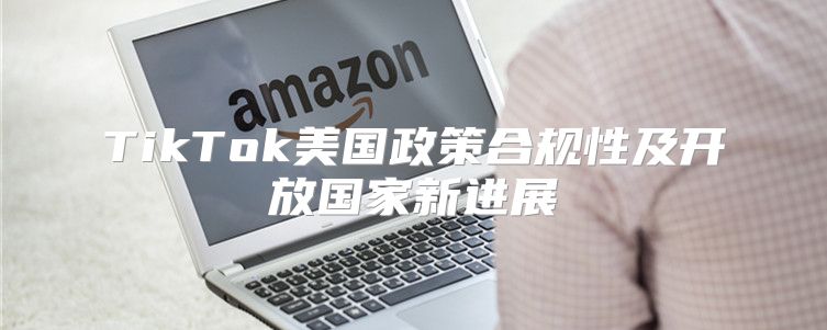 TikTok美国政策合规性及开放国家新进展