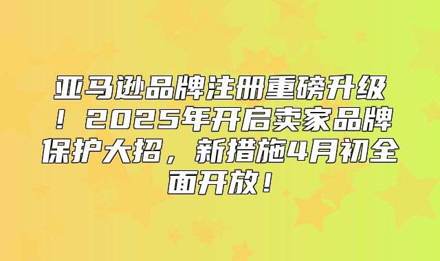 亚马逊品牌注册重磅升级！2025年开启卖家品牌保护大招，新措施4月初全面开放！