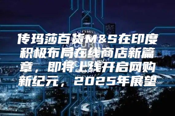传玛莎百货M&S在印度积极布局在线商店新篇章，即将上线开启网购新纪元，2025年展望