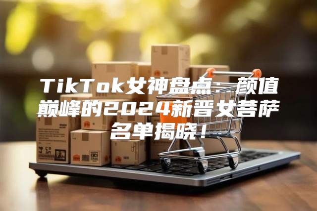 TikTok女神盘点：颜值巅峰的2025新晋女菩萨名单揭晓！