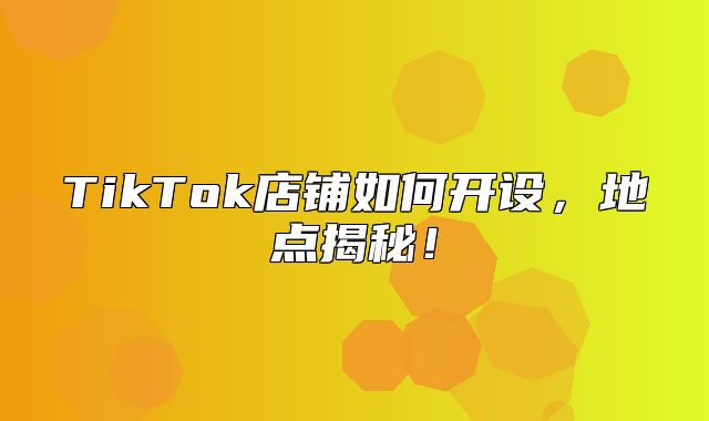 TikTok店铺如何开设，地点揭秘！