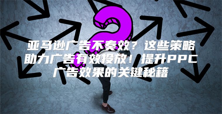 亚马逊广告不奏效？这些策略助力广告有效投放！提升PPC广告效果的关键秘籍