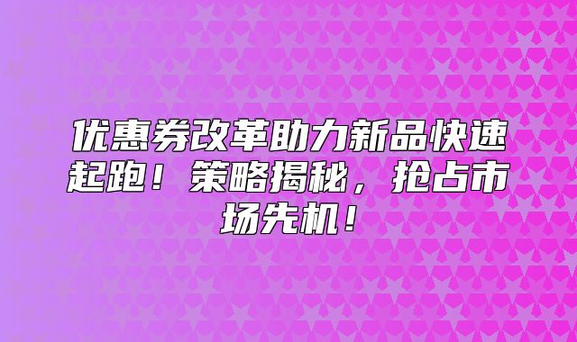 优惠券改革助力新品快速起跑！策略揭秘，抢占市场先机！