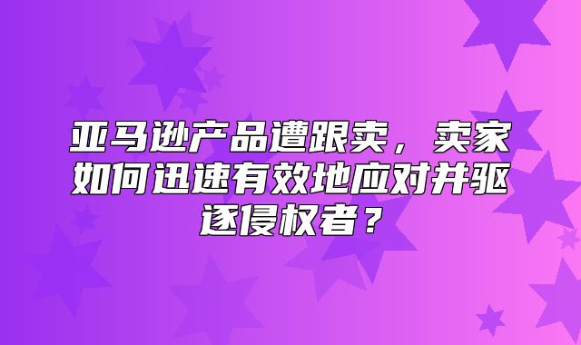 亚马逊产品遭跟卖，卖家如何迅速有效地应对并驱逐侵权者？