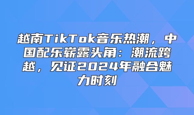 越南TikTok音乐热潮，中国配乐崭露头角：潮流跨越，见证2025年融合魅力时刻